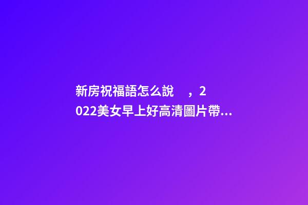 新房祝福語怎么說，2022美女早上好高清圖片帶文字-第1張-觀點-玄機派